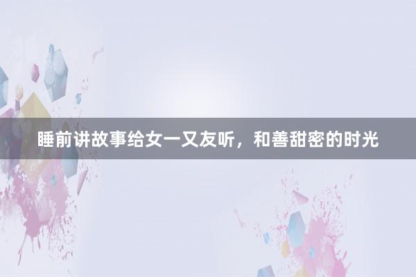 睡前讲故事给女一又友听,和善甜密的时光