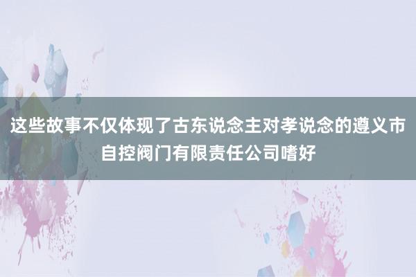 这些故事不仅体现了古东说念主对孝说念的遵义市自控阀门有限责任公司嗜好