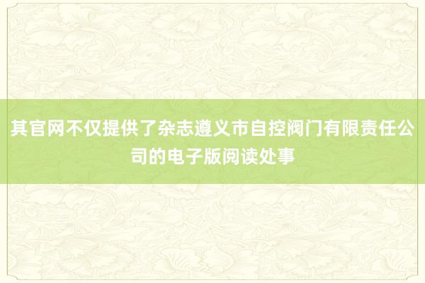 其官网不仅提供了杂志遵义市自控阀门有限责任公司的电子版阅读处事